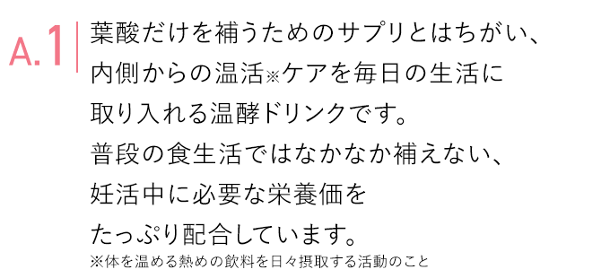 A.1 葉酸だけを補うためのサプリとはちがい、内側からの基礎体温ケアを毎日の生活に取り入れる温酵ドリンクです。