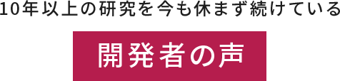 開発者の声 - 10年以上の研究今も休まず続けています