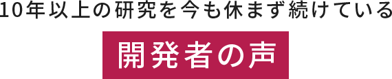 開発者の声 - 10年以上の研究今も休まず続けています