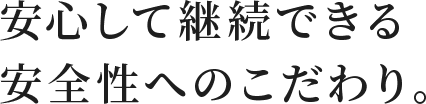安心して継続できる安全性へのこだわり
