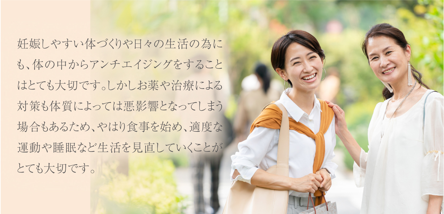 妊娠しやすい体づくりや日々の生活の為にも、体の中からアンチエイジングをすることはとても大切ですが、お薬や治療による対策も体質によっては悪影響となってしまう場合もあるため、やはり食事の中で栄養を取ることはとても大切です。