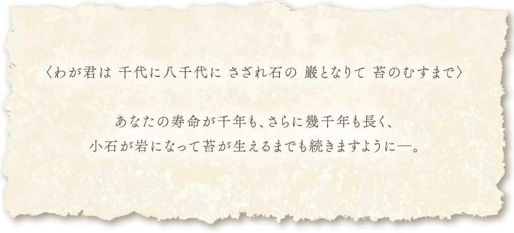 〈わが君は千代に八千代にさざれ石の巌となりて苔のむすまで〉あなたの寿命が千年も、さらに幾千年も長く、小石が岩になって苔が生えるまでも続きますように―。