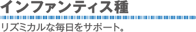 インファンティス種：リズミカルな毎日をサポート。