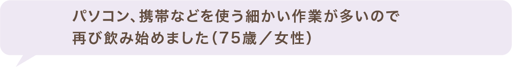 パソコン、携帯などを使う細かい作業が多いので再び飲み始めました(75歳/女性)