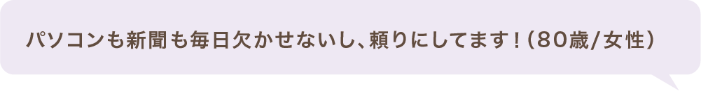 パソコンも新聞も毎日欠かせないし、頼りにしてます!(80歳/女性)