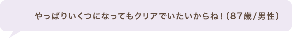 やっぱりいくつになってもクリアでいたいからね!(87歳/男性)