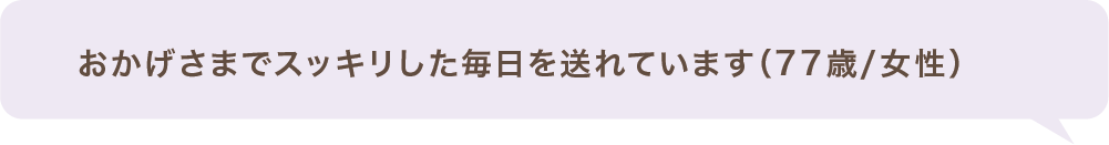 おかげさまでスッキリした毎日を送れています(77歳/女性)