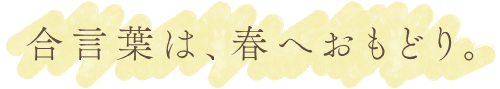 合言葉は、春へおもどり。