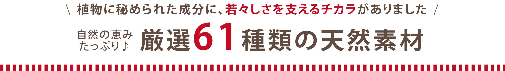 植物に秘められた成分に、若々しさを支えるチカラがありました。自然の恵たっぷり♪ 厳選61種類の天然素材