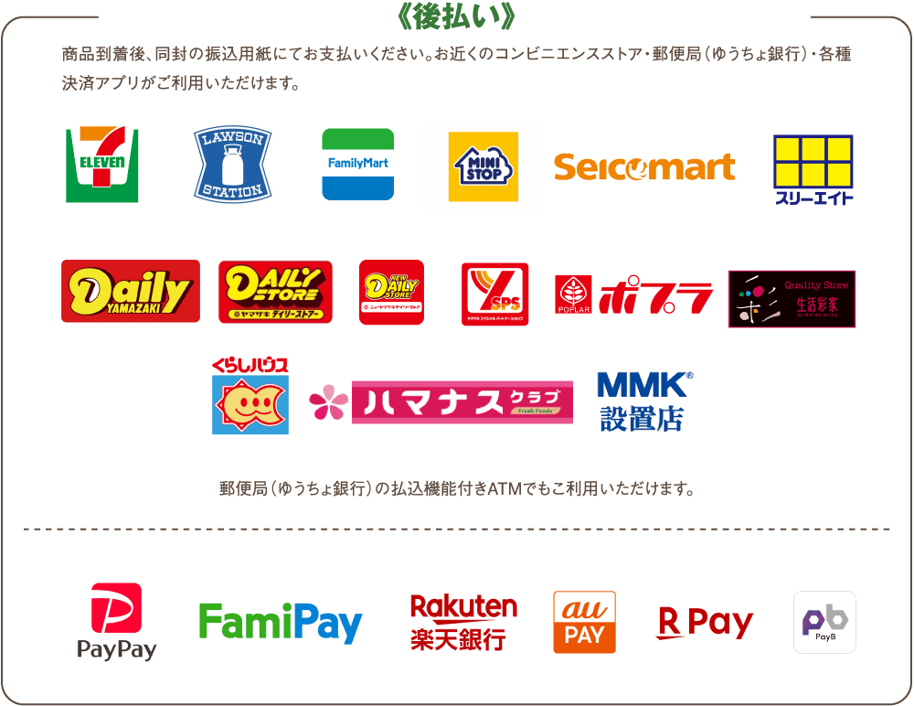 商品到着後、同封の振込用紙にてお支払いください。お近くのコンビニエンスストア・郵便局(ゆうちょ銀行)・各種決済アプリがご利用いただけます。郵便局(ゆうちょ銀行)の払込機能付きATMでもこ利用いただけます。